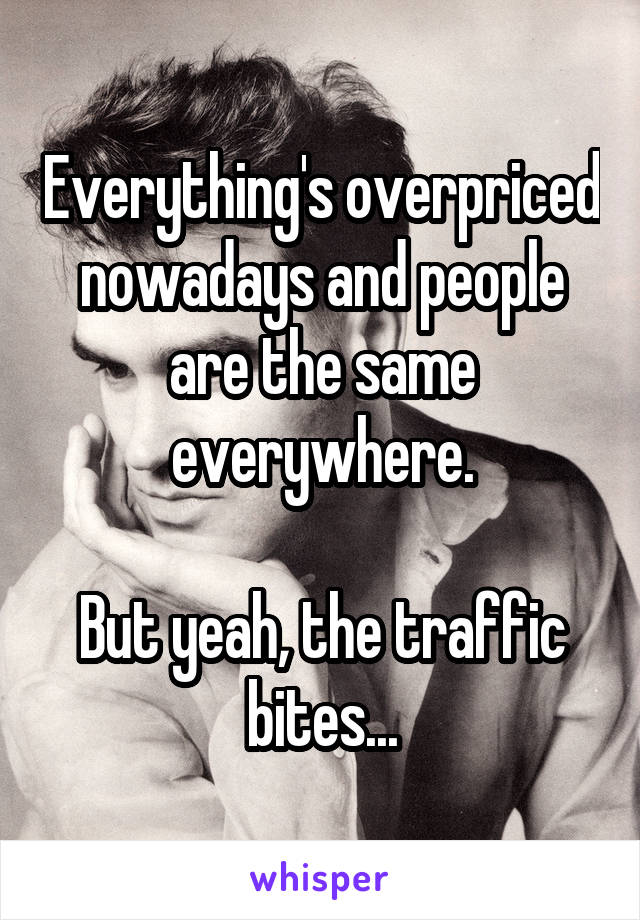 Everything's overpriced nowadays and people are the same everywhere.

But yeah, the traffic bites...