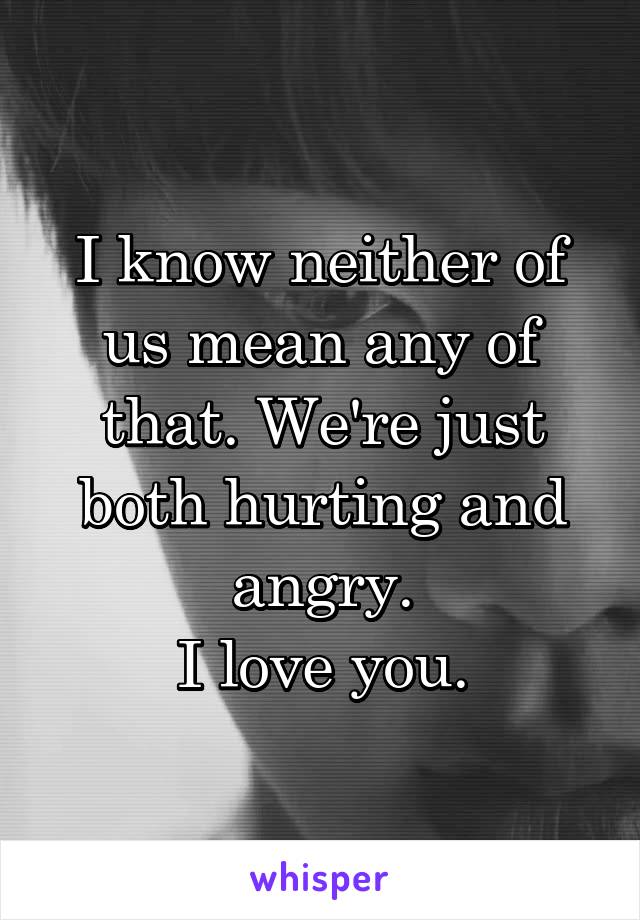 I know neither of us mean any of that. We're just both hurting and angry.
I love you.