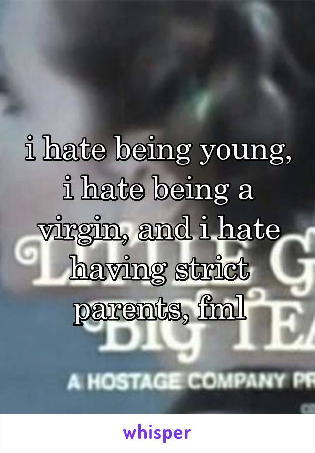 i hate being young, i hate being a virgin, and i hate having strict parents, fml