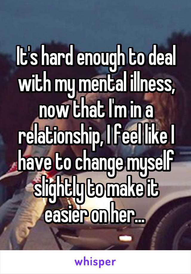 It's hard enough to deal with my mental illness, now that I'm in a relationship, I feel like I have to change myself slightly to make it easier on her... 