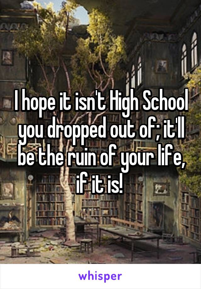 I hope it isn't High School you dropped out of; it'll be the ruin of your life, if it is! 