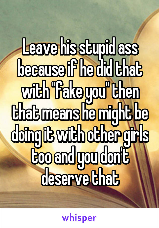 Leave his stupid ass because if he did that with "fake you" then that means he might be doing it with other girls too and you don't deserve that