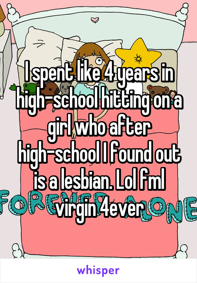 I spent like 4 years in high-school hitting on a girl who after high-school I found out is a lesbian. Lol fml virgin 4ever