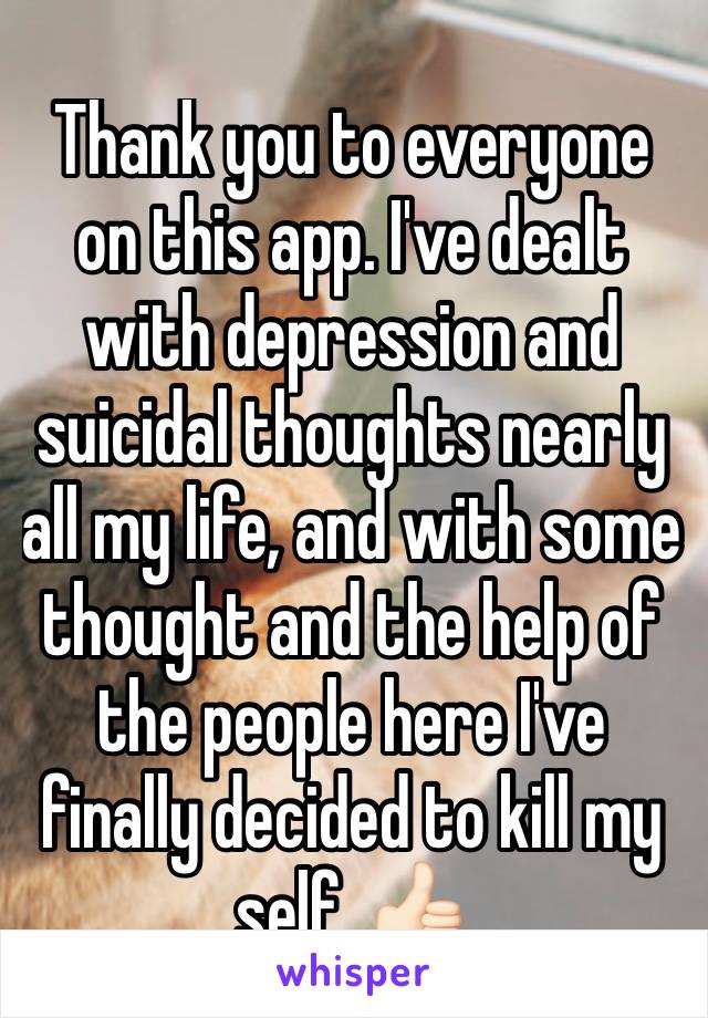 Thank you to everyone on this app. I've dealt with depression and suicidal thoughts nearly all my life, and with some thought and the help of the people here I've finally decided to kill my self. 👍🏻