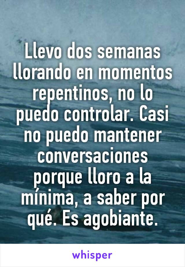 Llevo dos semanas llorando en momentos repentinos, no lo puedo controlar. Casi no puedo mantener conversaciones porque lloro a la mínima, a saber por qué. Es agobiante.