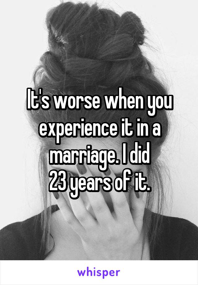 It's worse when you experience it in a marriage. I did
23 years of it.