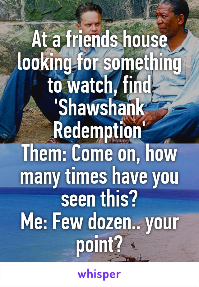 At a friends house looking for something to watch, find 'Shawshank Redemption'
Them: Come on, how many times have you seen this?
Me: Few dozen.. your point?