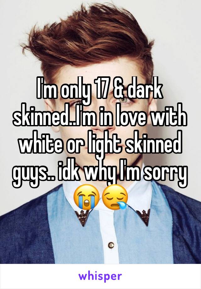 I'm only 17 & dark skinned..I'm in love with white or light skinned guys.. idk why I'm sorry 😭😪