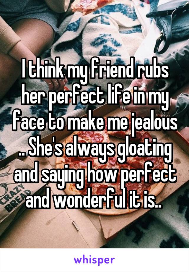 I think my friend rubs her perfect life in my face to make me jealous .. She's always gloating and saying how perfect and wonderful it is.. 