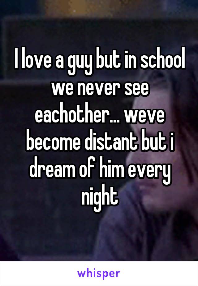 I love a guy but in school we never see eachother... weve become distant but i dream of him every night
