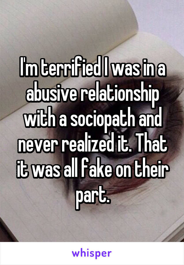 I'm terrified I was in a abusive relationship with a sociopath and never realized it. That it was all fake on their part.