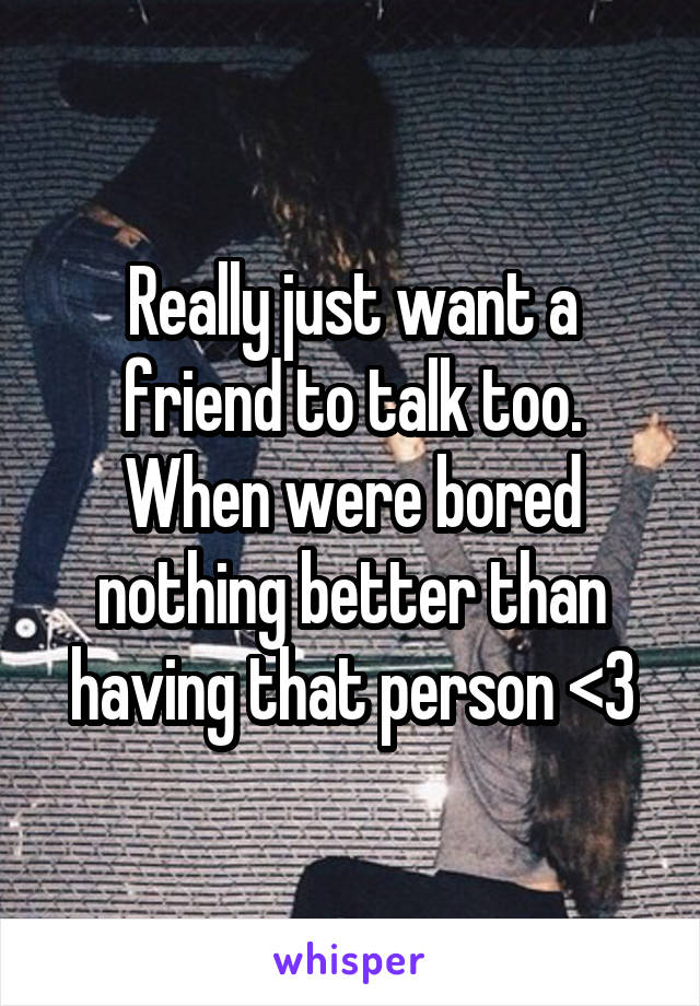 Really just want a friend to talk too. When were bored nothing better than having that person <3