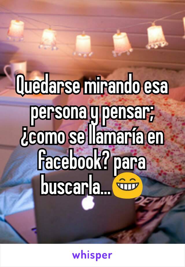 Quedarse mirando esa persona y pensar; ¿como se llamaría en facebook? para buscarla...😁