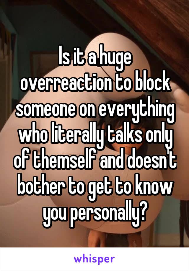 Is it a huge overreaction to block someone on everything who literally talks only of themself and doesn't bother to get to know you personally?