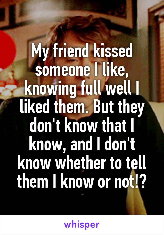 My friend kissed someone I like, knowing full well I liked them. But they don't know that I know, and I don't know whether to tell them I know or not!?