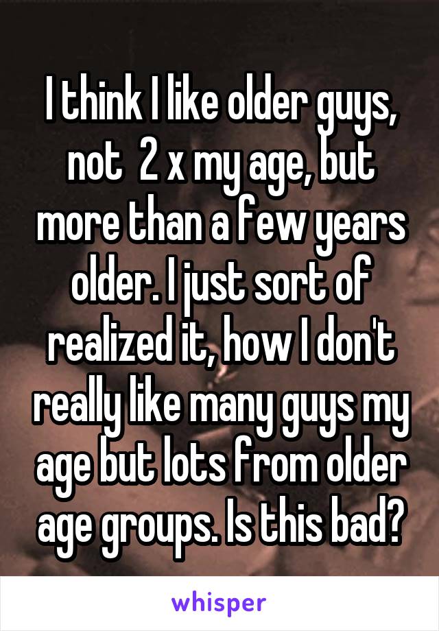 I think I like older guys, not  2 x my age, but more than a few years older. I just sort of realized it, how I don't really like many guys my age but lots from older age groups. Is this bad?