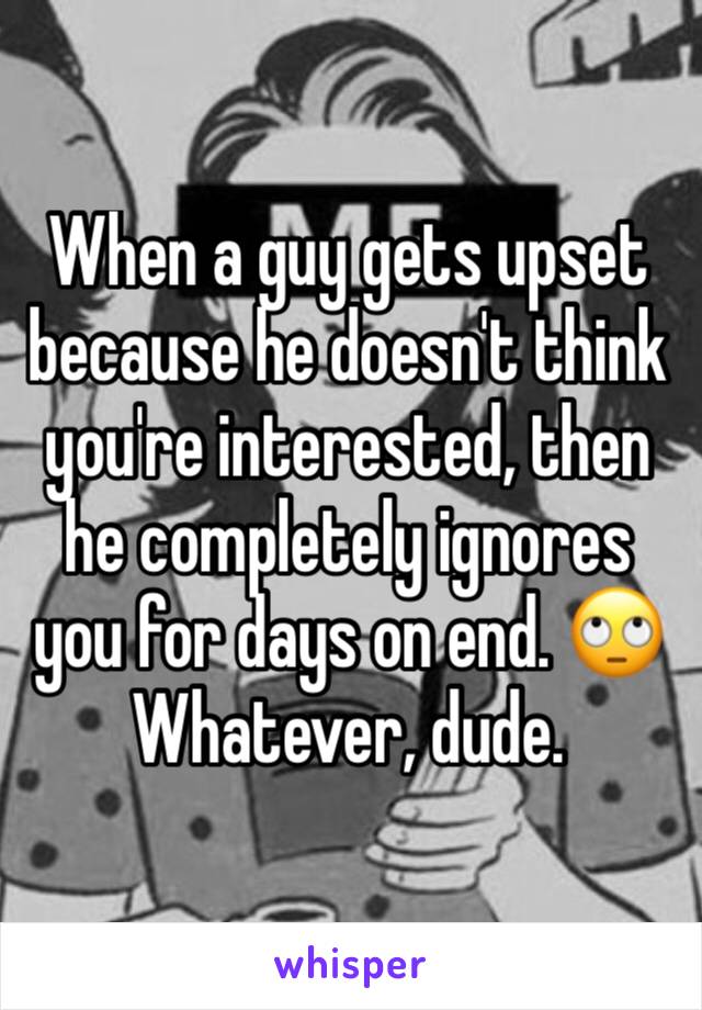 When a guy gets upset because he doesn't think you're interested, then he completely ignores you for days on end. 🙄 Whatever, dude.