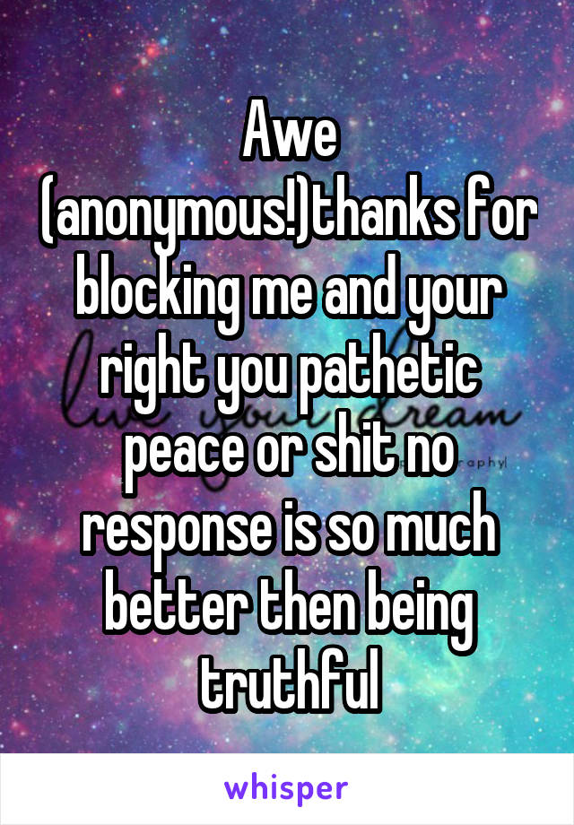 Awe (anonymous!)thanks for blocking me and your right you pathetic peace or shit no response is so much better then being truthful