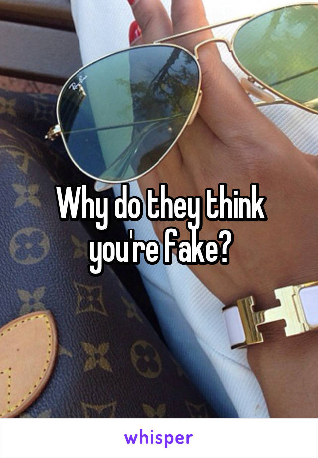 Why do they think you're fake?