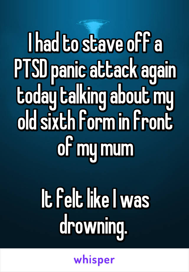 I had to stave off a PTSD panic attack again today talking about my old sixth form in front of my mum

It felt like I was drowning. 