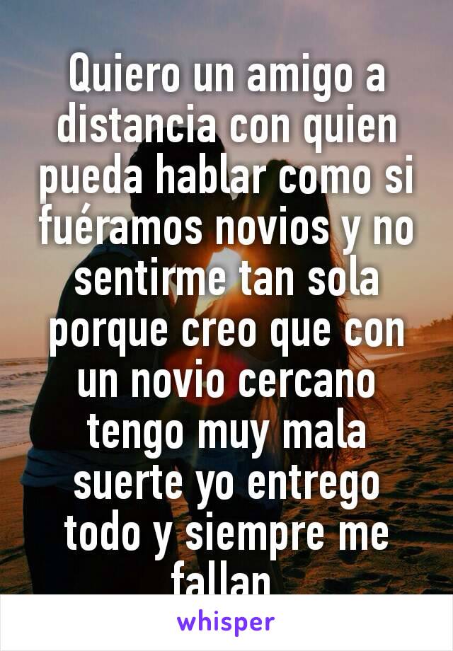 Quiero un amigo a distancia con quien pueda hablar como si fuéramos novios y no sentirme tan sola porque creo que con un novio cercano tengo muy mala suerte yo entrego todo y siempre me fallan 