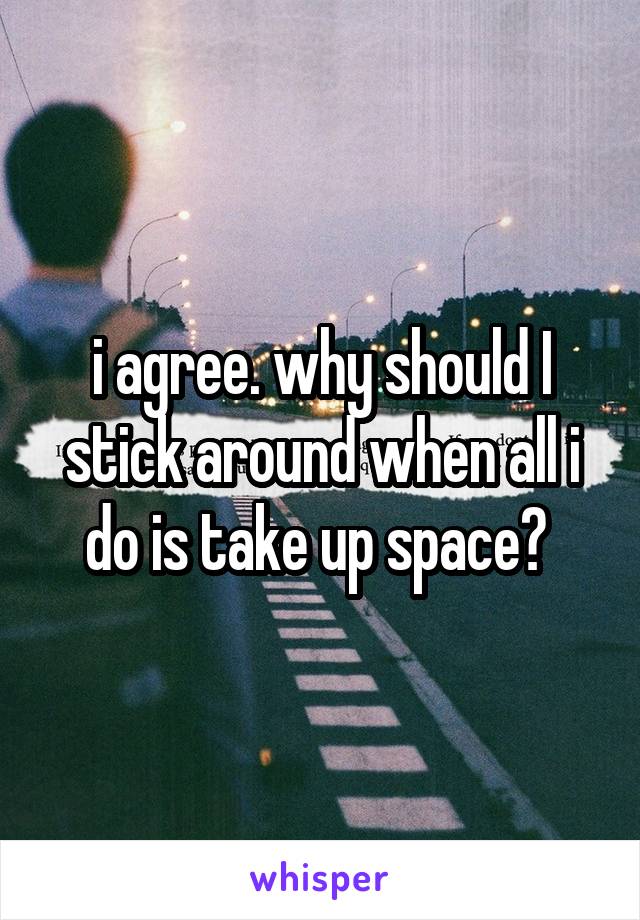 i agree. why should I stick around when all i do is take up space? 