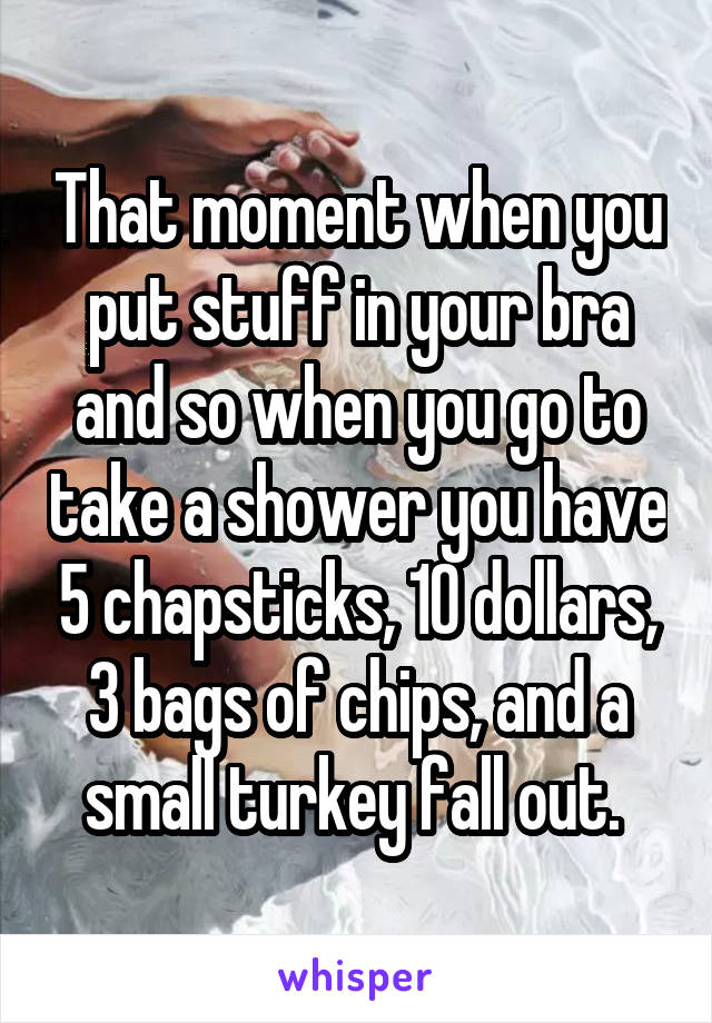 That moment when you put stuff in your bra and so when you go to take a shower you have 5 chapsticks, 10 dollars, 3 bags of chips, and a small turkey fall out. 