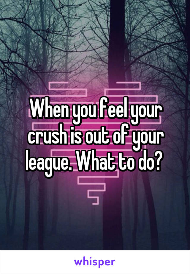 When you feel your crush is out of your league. What to do? 