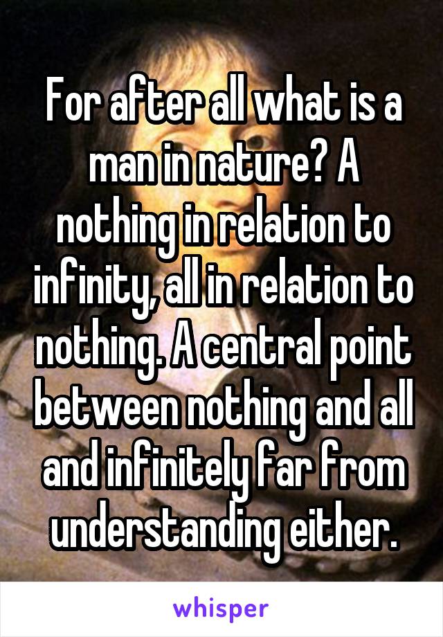 For after all what is a man in nature? A nothing in relation to infinity, all in relation to nothing. A central point between nothing and all and infinitely far from understanding either.