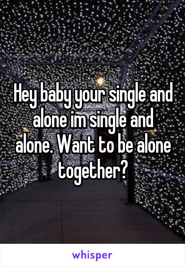 Hey baby your single and alone im single and alone. Want to be alone together?