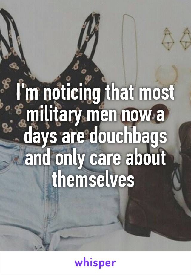 I'm noticing that most military men now a days are douchbags and only care about themselves 