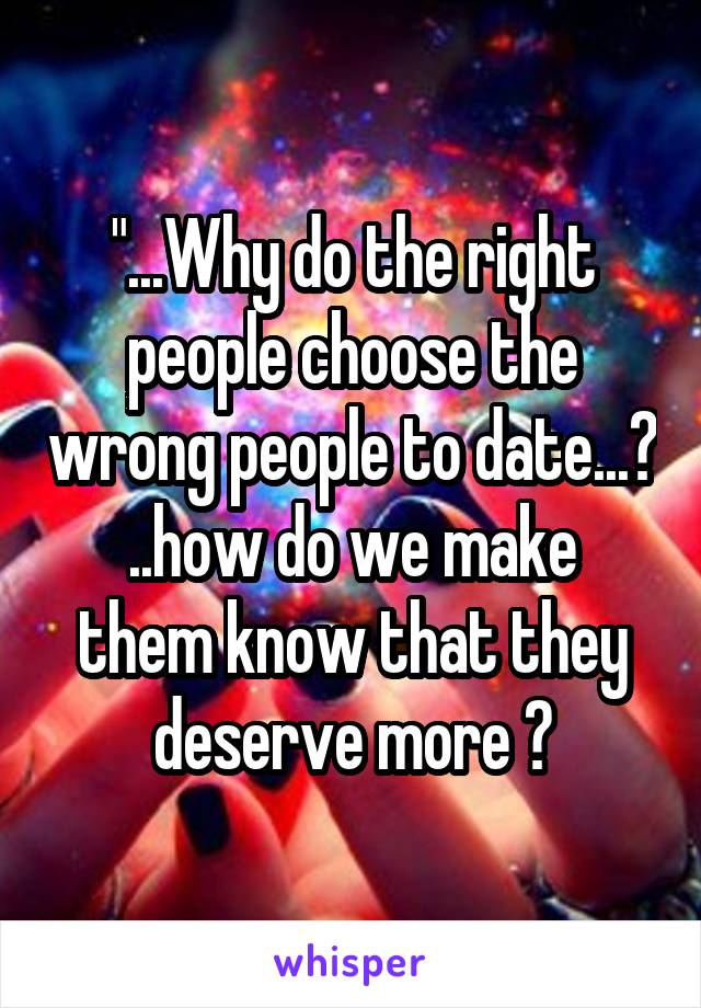 "...Why do the right people choose the wrong people to date...?
..how do we make them know that they deserve more ?