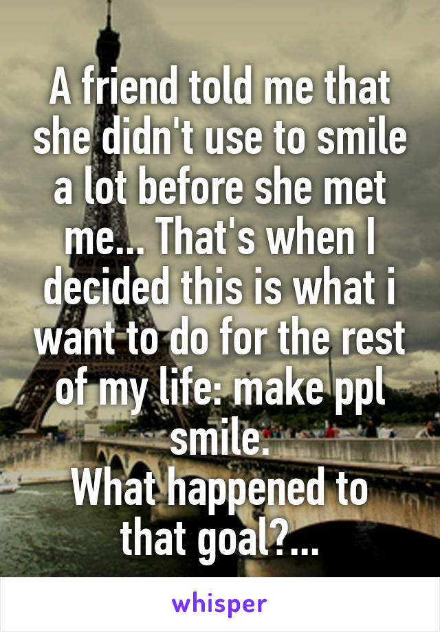 A friend told me that she didn't use to smile a lot before she met me... That's when I decided this is what i want to do for the rest of my life: make ppl smile.
What happened to that goal?...