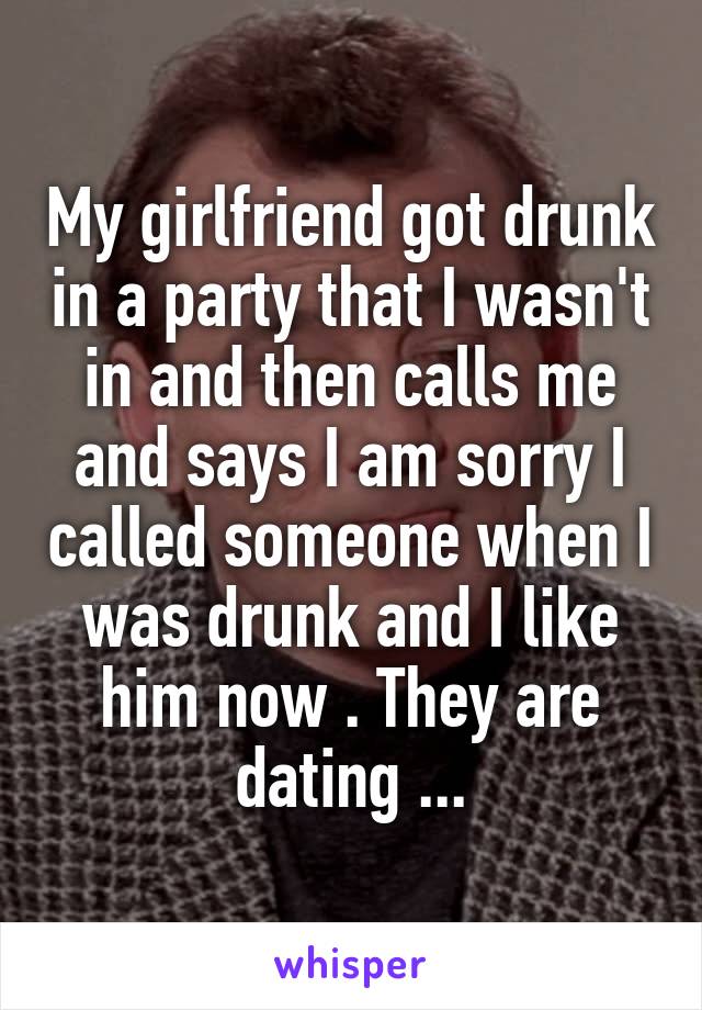 My girlfriend got drunk in a party that I wasn't in and then calls me and says I am sorry I called someone when I was drunk and I like him now . They are dating ...