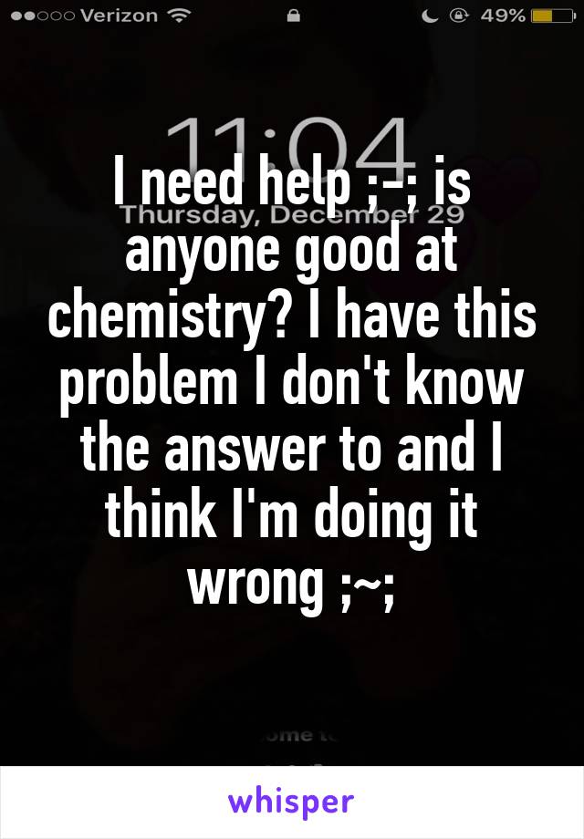 I need help ;-; is anyone good at chemistry? I have this problem I don't know the answer to and I think I'm doing it wrong ;~;
