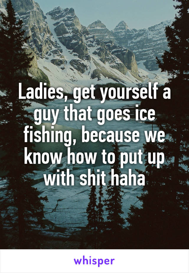 Ladies, get yourself a guy that goes ice fishing, because we know how to put up with shit haha