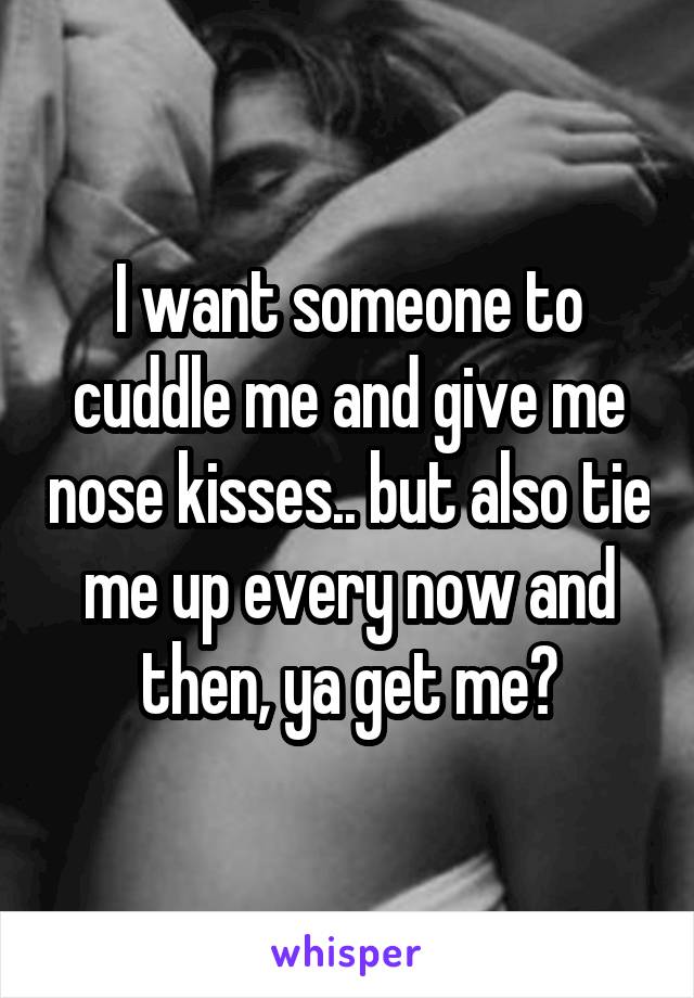 I want someone to cuddle me and give me nose kisses.. but also tie me up every now and then, ya get me?