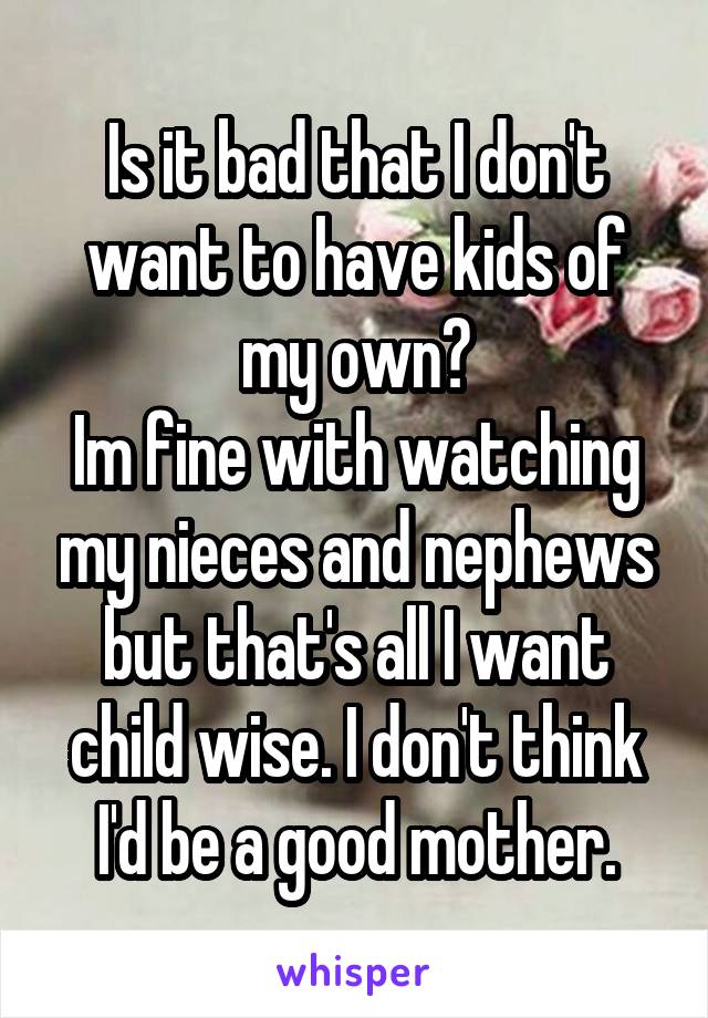 Is it bad that I don't want to have kids of my own?
Im fine with watching my nieces and nephews but that's all I want child wise. I don't think I'd be a good mother.