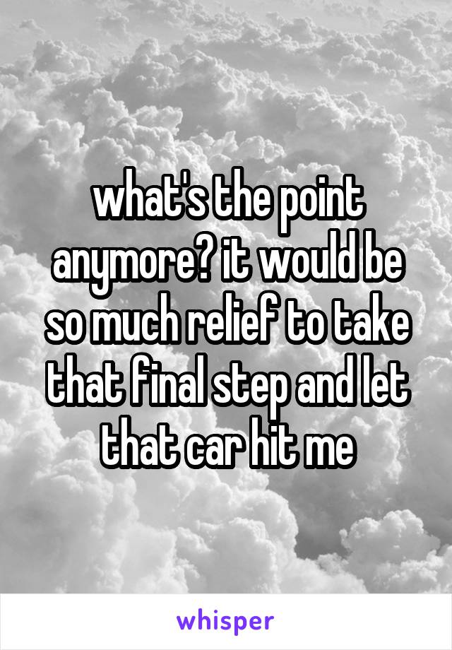 what's the point anymore? it would be so much relief to take that final step and let that car hit me