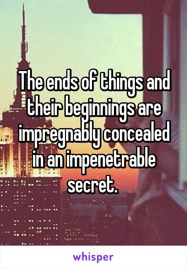 The ends of things and their beginnings are impregnably concealed in an impenetrable secret. 