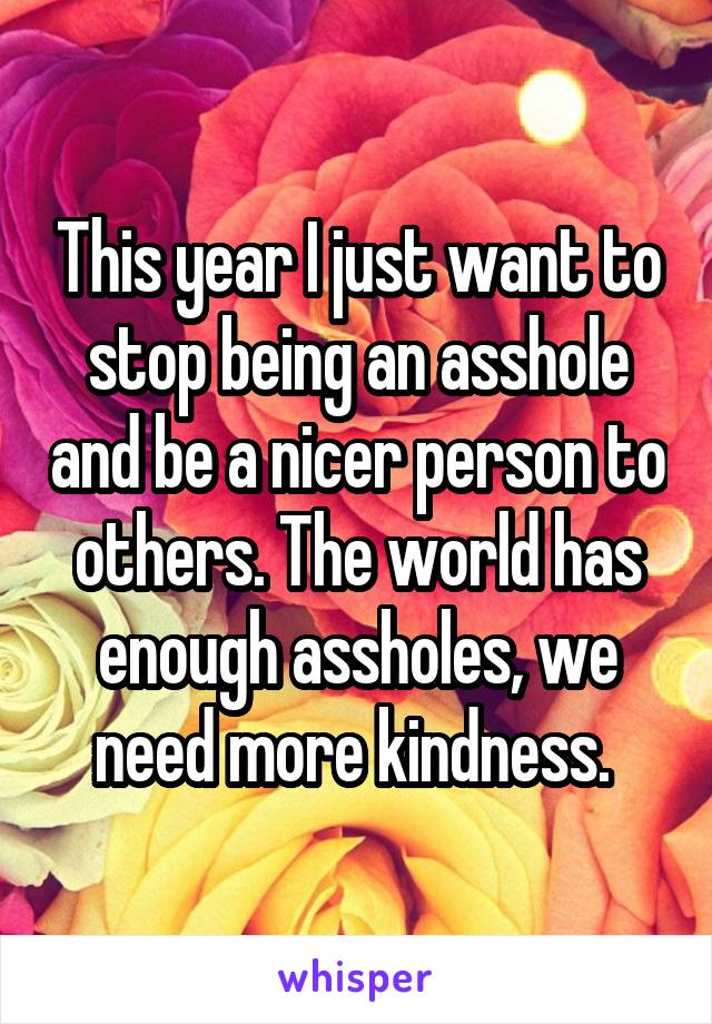 This year I just want to stop being an asshole and be a nicer person to others. The world has enough assholes, we need more kindness. 