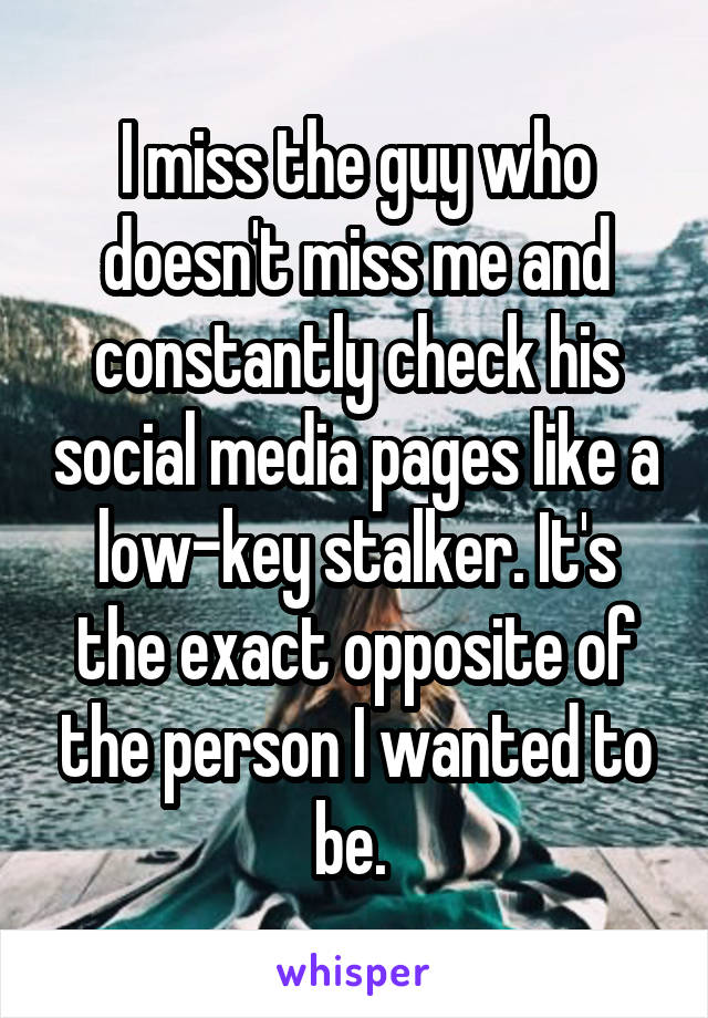 I miss the guy who doesn't miss me and constantly check his social media pages like a low-key stalker. It's the exact opposite of the person I wanted to be. 