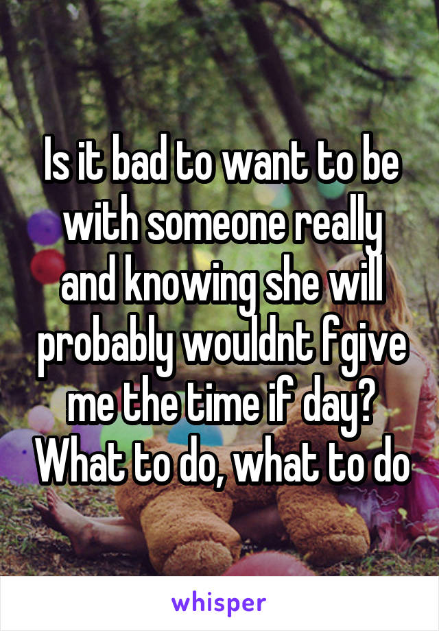 Is it bad to want to be with someone really and knowing she will probably wouldnt fgive me the time if day? What to do, what to do