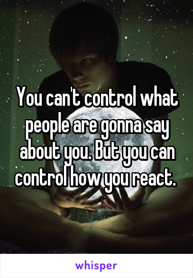 You can't control what people are gonna say about you. But you can control how you react. 