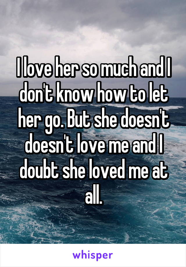 I love her so much and I don't know how to let her go. But she doesn't doesn't love me and I doubt she loved me at all.