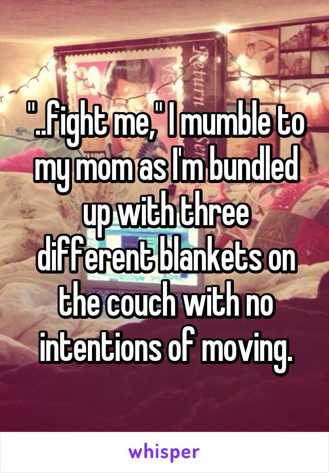 "..fight me," I mumble to my mom as I'm bundled up with three different blankets on the couch with no intentions of moving.