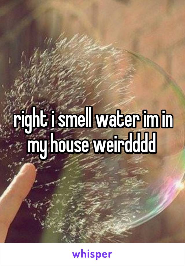 right i smell water im in my house weirdddd 