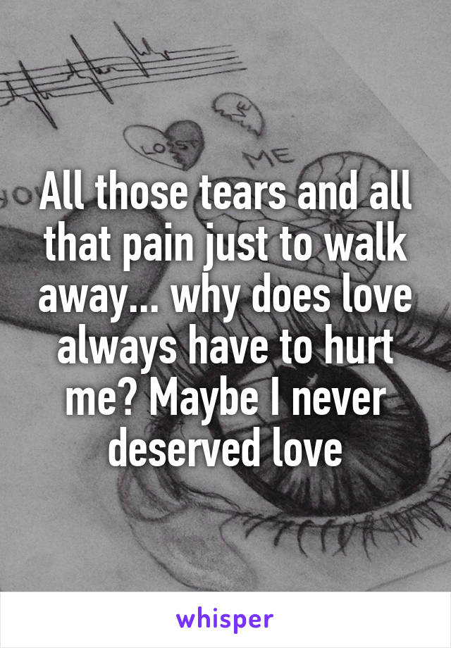 All those tears and all that pain just to walk away... why does love always have to hurt me? Maybe I never deserved love