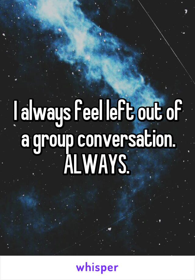 I always feel left out of a group conversation. ALWAYS. 