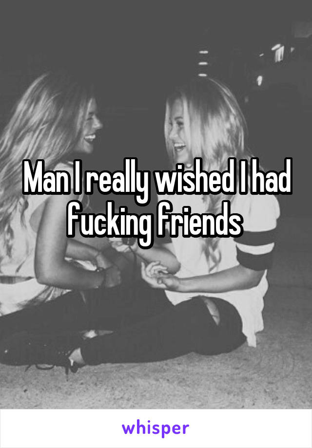 Man I really wished I had fucking friends 
